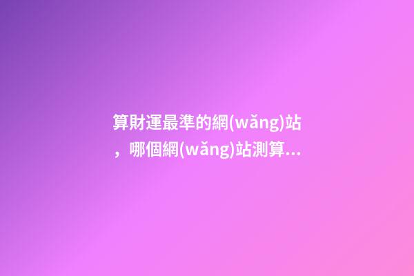 算財運最準的網(wǎng)站，哪個網(wǎng)站測算運勢最準，口碑最好？ 生辰八字最準的網(wǎng)站，哪個網(wǎng)站按生辰八字測試姓名比較準確